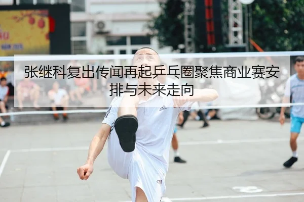 张继科复出传闻再起乒乓圈聚焦商业赛安排与未来走向