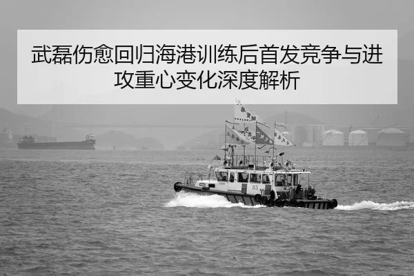 武磊伤愈回归海港训练后首发竞争与进攻重心变化深度解析