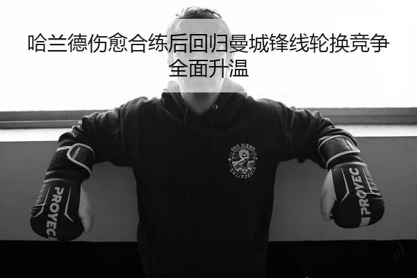 哈兰德伤愈合练后回归曼城锋线轮换竞争全面升温